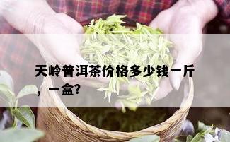 天岭普洱茶价格多少钱一斤，一盒？