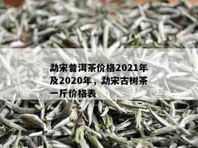 勐宋普洱茶价格2021年及2020年，勐宋古树茶一斤价格表