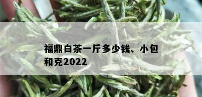 福鼎白茶一斤多少钱、小包和克2022