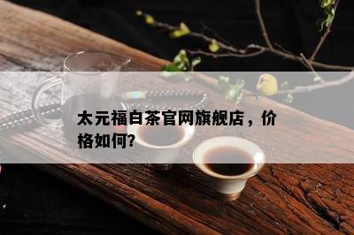 太元福白茶官网旗舰店，价格如何？