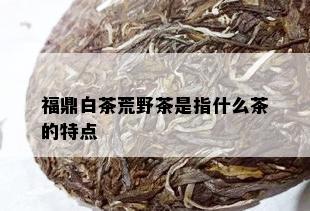 福鼎白茶荒野茶是指什么茶的特点