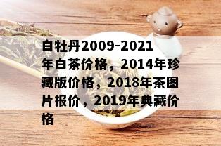 白牡丹2009-2021年白茶价格，2014年珍藏版价格，2018年茶图片报价，2019年典藏价格