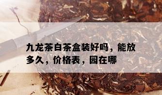 九龙茶白茶盒装好吗，能放多久，价格表，园在哪