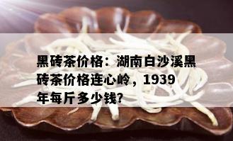 黑砖茶价格：湖南白沙溪黑砖茶价格连心岭，1939年每斤多少钱？