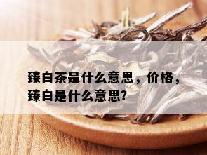 臻白茶是什么意思，价格，臻白是什么意思？