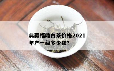 典藏福鼎白茶价格2021年产一级多少钱?