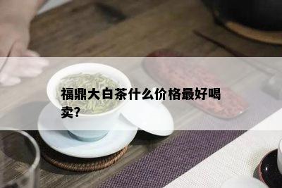 福鼎大白茶什么价格更好喝卖？