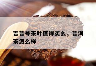 吉普号茶叶值得买么，普洱茶怎么样