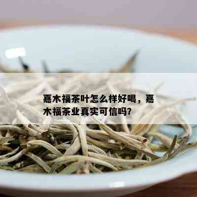 嘉木福茶叶怎么样好喝，嘉木福茶业真实可信吗？