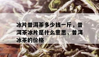 冰片普洱茶多少钱一斤，普洱茶冰片是什么意思，普洱冰茶的价格