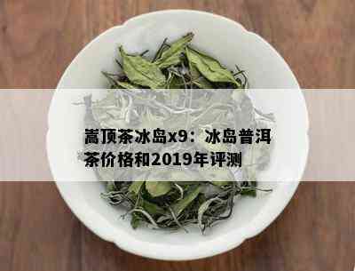 嵩顶茶冰岛x9：冰岛普洱茶价格和2019年评测