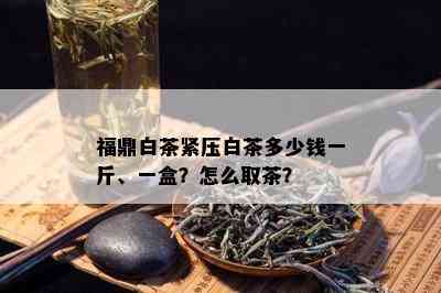 福鼎白茶紧压白茶多少钱一斤、一盒？怎么取茶？