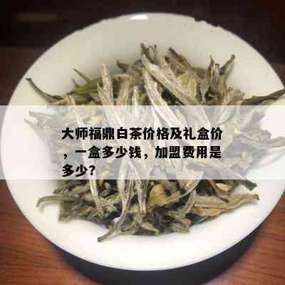 大师福鼎白茶价格及礼盒价，一盒多少钱，加盟费用是多少?