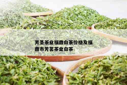 芳圣茶业福鼎白茶价格及福鼎市芳茗茶业白茶