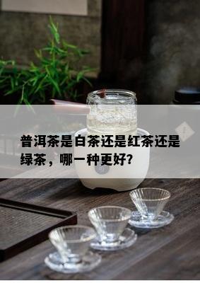 普洱茶是白茶还是红茶还是绿茶，哪一种更好？