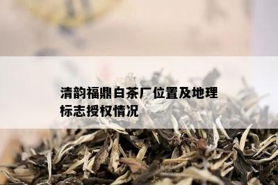 清韵福鼎白茶厂位置及地理标志授权情况