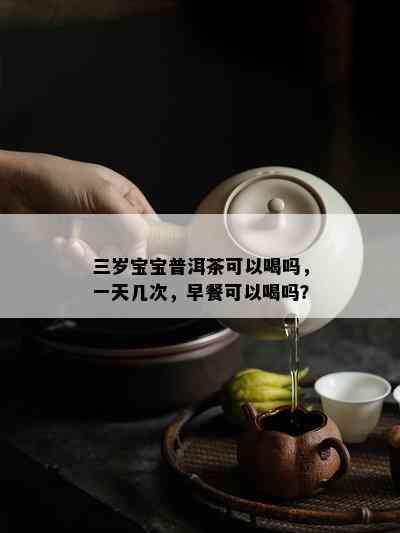 三岁宝宝普洱茶可以喝吗，一天几次，早餐可以喝吗？