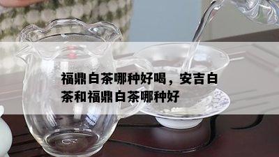 福鼎白茶哪种好喝，安吉白茶和福鼎白茶哪种好