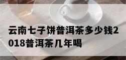 云南七子饼普洱茶多少钱2018普洱茶几年喝