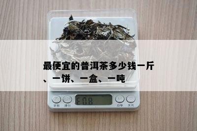 更便宜的普洱茶多少钱一斤、一饼、一盒、一吨