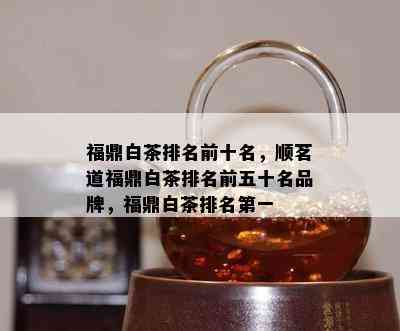 福鼎白茶排名前十名，顺茗道福鼎白茶排名前五十名品牌，福鼎白茶排名之一