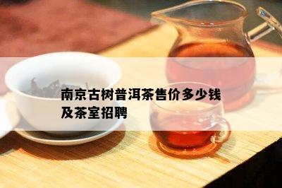 南京古树普洱茶售价多少钱及茶室招聘