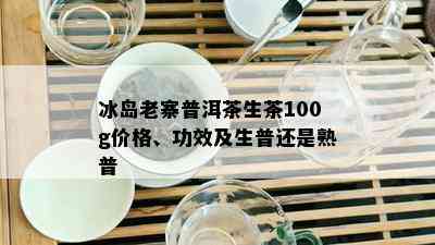 冰岛老寨普洱茶生茶100g价格、功效及生普还是熟普