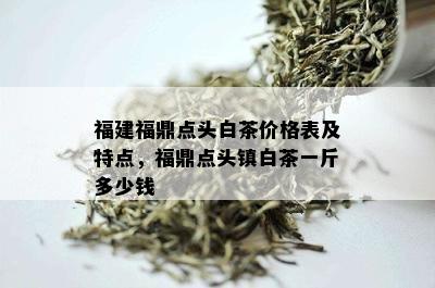 福建福鼎点头白茶价格表及特点，福鼎点头镇白茶一斤多少钱