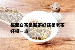 福鼎白茶是新茶好还是老茶好喝一点