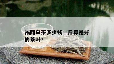 福鼎白茶多少钱一斤算是好的茶叶？