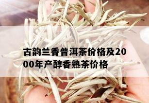 古韵兰香普洱茶价格及2000年产醇香熟茶价格