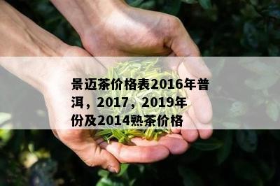 景迈茶价格表2016年普洱，2017，2019年份及2014熟茶价格