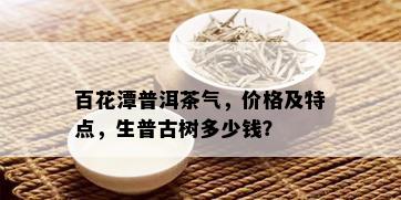 百花潭普洱茶气，价格及特点，生普古树多少钱？