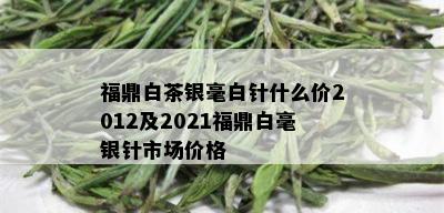 福鼎白茶银毫白针什么价2012及2021福鼎白毫银针市场价格