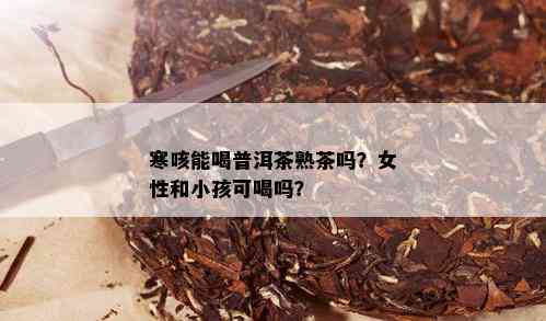 寒咳能喝普洱茶熟茶吗？女性和小孩可喝吗？