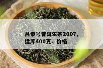 昌泰号普洱生茶2007，猛库400克，价格