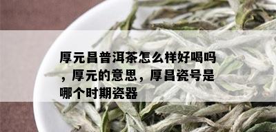 厚元昌普洱茶怎么样好喝吗，厚元的意思，厚昌瓷号是哪个时期瓷器