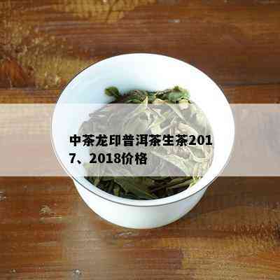 中茶龙印普洱茶生茶2017、2018价格