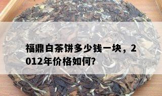 福鼎白茶饼多少钱一块，2012年价格如何？