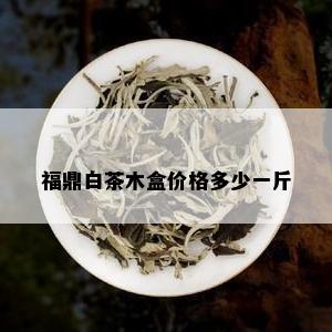 福鼎白茶木盒价格多少一斤