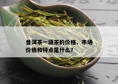 普洱茶一级茶的价格、市场价格和特点是什么？