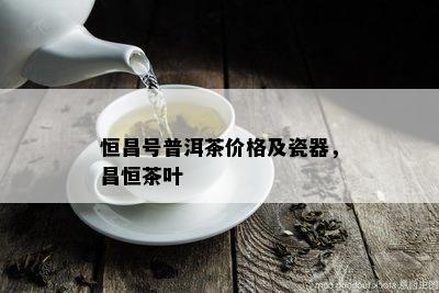 恒昌号普洱茶价格及瓷器，昌恒茶叶