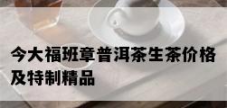 今大福班章普洱茶生茶价格及特制精品