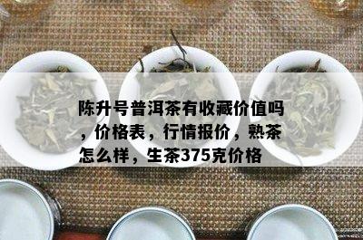 陈升号普洱茶有收藏价值吗，价格表，行情报价，熟茶怎么样，生茶375克价格