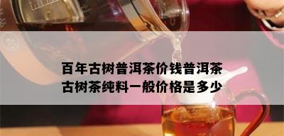 百年古树普洱茶价钱普洱茶古树茶纯料一般价格是多少