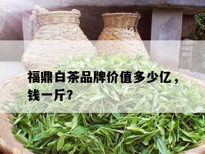 福鼎白茶品牌价值多少亿，钱一斤？