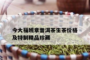 今大福班章普洱茶生茶价格及特制精品珍藏