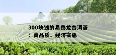 300块钱的易泰龙普洱茶：高品质、经济实惠