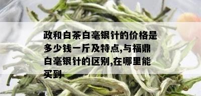 政和白茶白毫银针的价格是多少钱一斤及特点,与福鼎白毫银针的区别,在哪里能买到