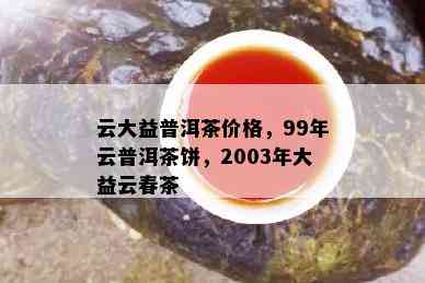 云大益普洱茶价格，99年云普洱茶饼，2003年大益云春茶